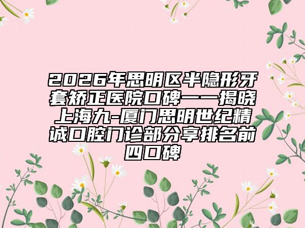 2026年思明区半隐形牙套矫正医院口碑一一揭晓上海九-厦门思明世纪精诚口腔门诊部分享排名前四口碑