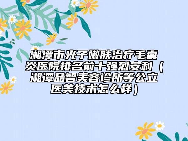湘潭市光子嫩肤治疗毛囊炎医院排名前十强烈安利（湘潭品智美容诊所等公立医美技术怎么样）