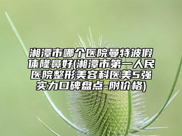 湘潭市哪个医院曼特波假体隆鼻好(湘潭市第一人民医院整形美容科医美5强实力口碑盘点-附价格)
