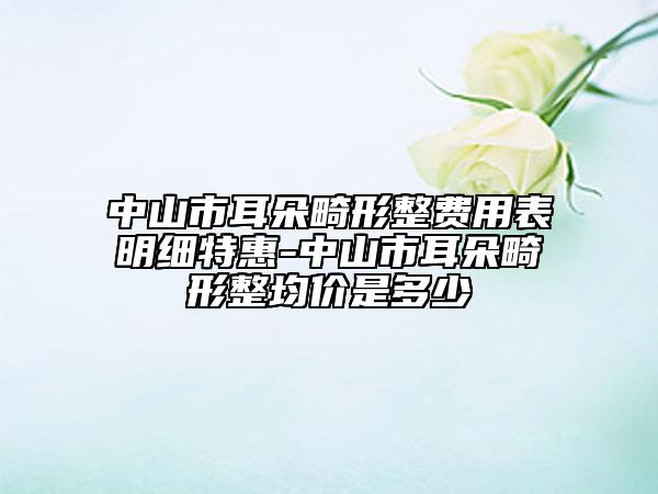 中山市耳朵畸形整费用表明细特惠-中山市耳朵畸形整均价是多少
