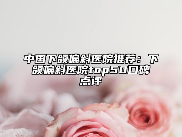 中国下颌偏斜医院推荐：下颌偏斜医院top50口碑点评