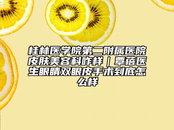 桂林医学院第二附属医院皮肤美容科咋样｜覃蓓医生眼睛双眼皮手术到底怎么样