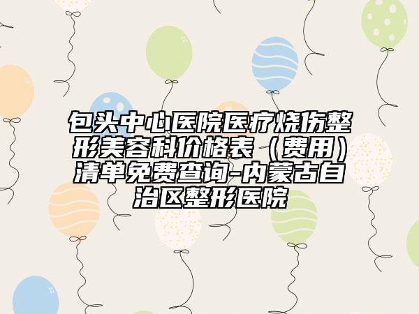 包头中心医院医疗烧伤整形美容科价格表（费用）清单免费查询-内蒙古自治区整形医院