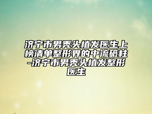 济宁市男秃头植发医生上榜清单整形界的中流砥柱-济宁市男秃头植发整形医生