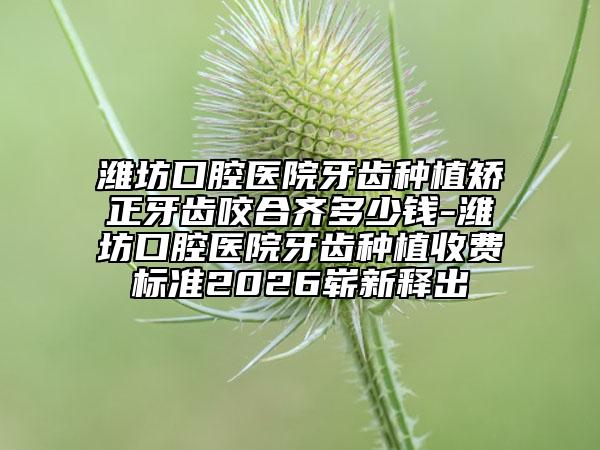 潍坊口腔医院牙齿种植矫正牙齿咬合齐多少钱-潍坊口腔医院牙齿种植收费标准2026崭新释出