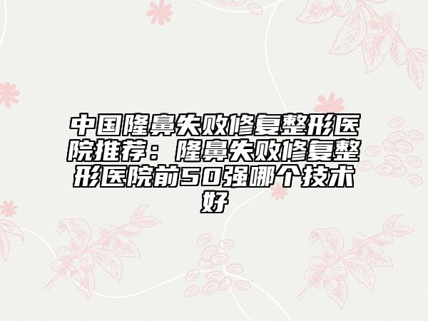 中国隆鼻失败修复整形医院推荐：隆鼻失败修复整形医院前50强哪个技术好