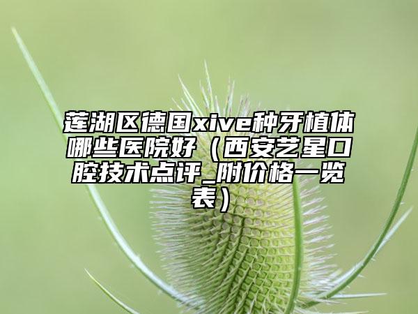 莲湖区德国xive种牙植体哪些医院好（西安艺星口腔技术点评_附价格一览表）