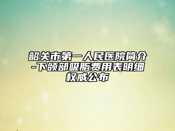 韶关市第一人民医院简介-下颌部吸脂费用表明细权威公布