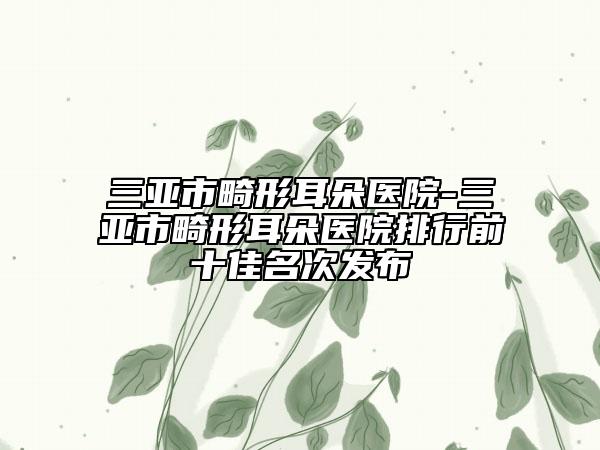 三亚市畸形耳朵医院-三亚市畸形耳朵医院排行前十佳名次发布