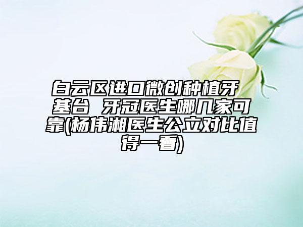 白云区进口微创种植牙 基台 牙冠医生哪几家可靠(杨伟湘医生公立对比值得一看)