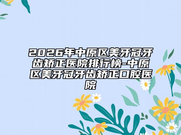 2026年中原区美牙冠牙齿矫正医院排行榜-中原区美牙冠牙齿矫正口腔医院