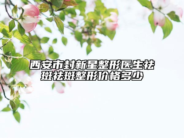 西安市封新星整形医生祛斑祛斑整形价格多少