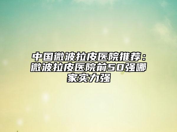 中国微波拉皮医院推荐：微波拉皮医院前50强哪家实力强