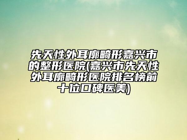 先天性外耳廓畸形嘉兴市的整形医院(嘉兴市先天性外耳廓畸形医院排名榜前十位口碑医美)
