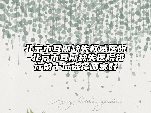 北京市耳廓缺失权威医院-北京市耳廓缺失医院排行前十位选择哪家好