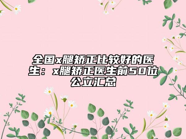 全国x腿矫正比较好的医生：x腿矫正医生前50位公立汇总