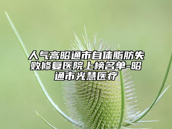 人气高昭通市自体脂肪失败修复医院上榜名单-昭通市光慧医疗