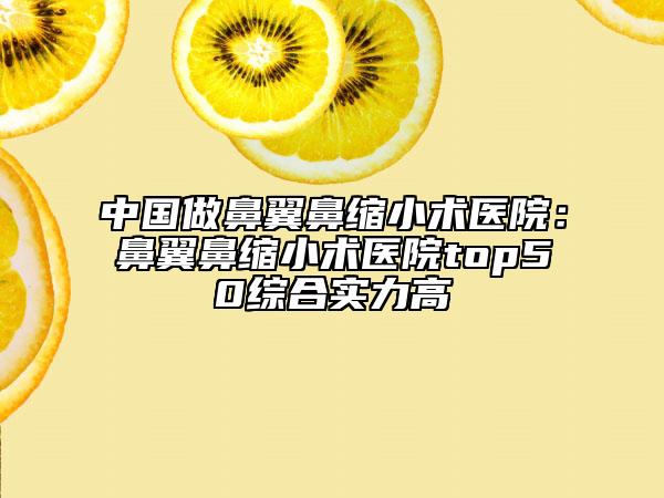 中国做鼻翼鼻缩小术医院：鼻翼鼻缩小术医院top50综合实力高