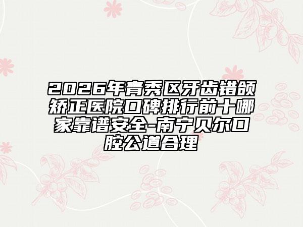 2026年青秀区牙齿错颌矫正医院口碑排行前十哪家靠谱安全-南宁贝尔口腔公道合理