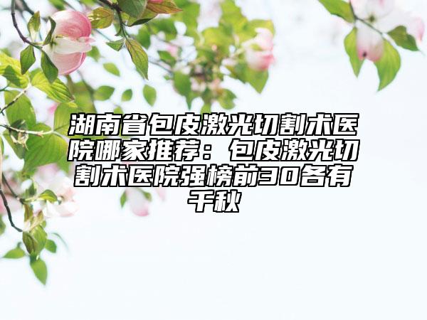 湖南省包皮激光切割术医院哪家推荐：包皮激光切割术医院强榜前30各有千秋