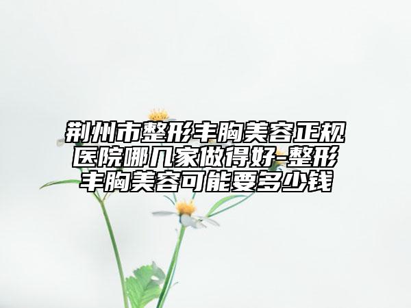 荆州市整形丰胸美容正规医院哪几家做得好-整形丰胸美容可能要多少钱