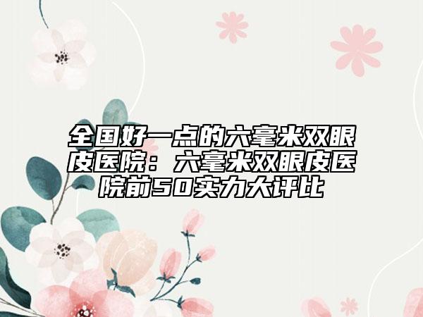 全国好一点的六毫米双眼皮医院：六毫米双眼皮医院前50实力大评比