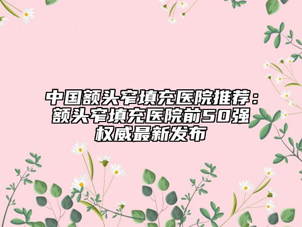 中国额头窄填充医院推荐：额头窄填充医院前50强权威最新发布
