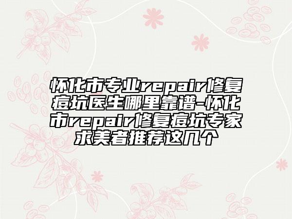 怀化市专业repair修复痘坑医生哪里靠谱-怀化市repair修复痘坑专家求美者推荐这几个