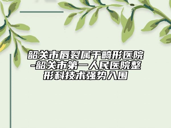 韶关市唇裂属于畸形医院-韶关市第一人民医院整形科技术强势入围