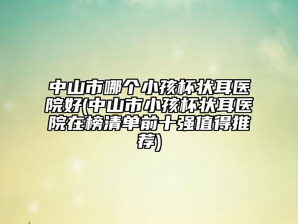 中山市哪个小孩杯状耳医院好(中山市小孩杯状耳医院在榜清单前十强值得推荐)