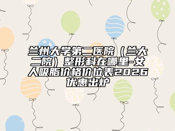 兰州大学第二医院(兰大二院)整形科在哪里-女人吸脂价格价位表2026优惠出炉