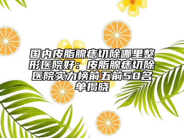国内皮脂腺痣切除哪里整形医院好：皮脂腺痣切除医院实力榜前五前50名单揭晓