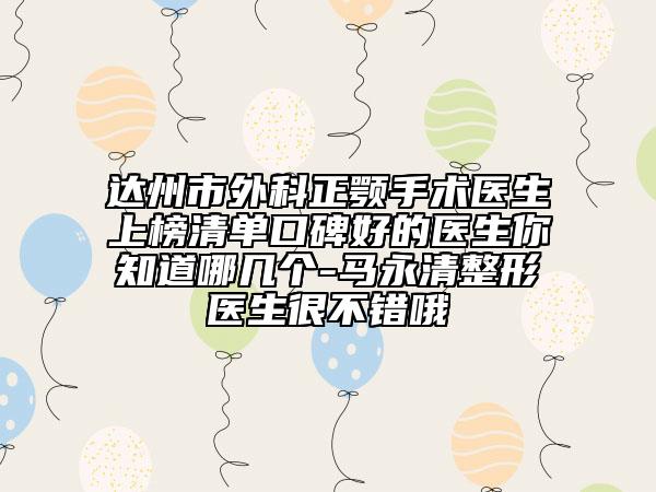 达州市外科正颚手术医生上榜清单口碑好的医生你知道哪几个-马永清整形医生很不错哦
