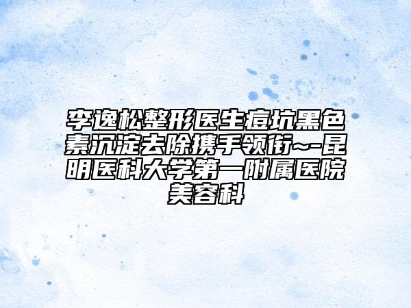 李逸松整形医生痘坑黑色素沉淀去除携手领衔~-昆明医科大学第一附属医院美容科