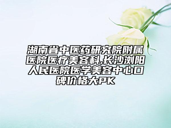 湖南省中医药研究院附属医院医疗美容科,长沙浏阳人民医院医学美容中心口碑价格大PK