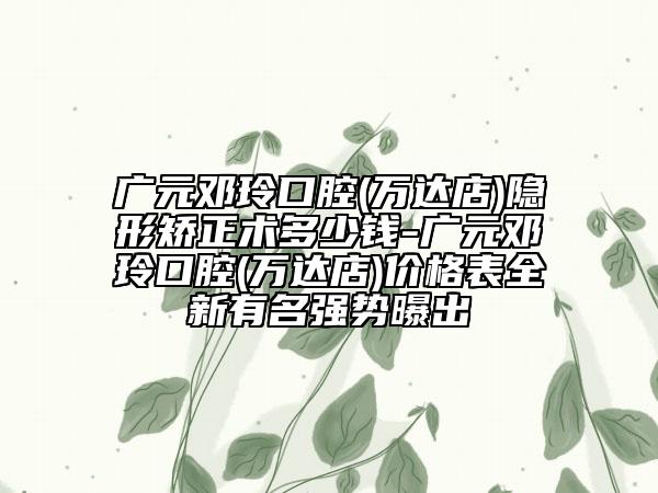 广元邓玲口腔(万达店)隐形矫正术多少钱-广元邓玲口腔(万达店)价格表全新有名强势曝出