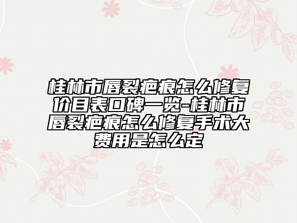 桂林市唇裂疤痕怎么修复价目表口碑一览-桂林市唇裂疤痕怎么修复手术大费用是怎么定