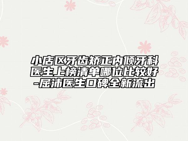 小店区牙齿矫正内倾牙科医生上榜清单哪位比较好-屈沛医生口碑全新流出