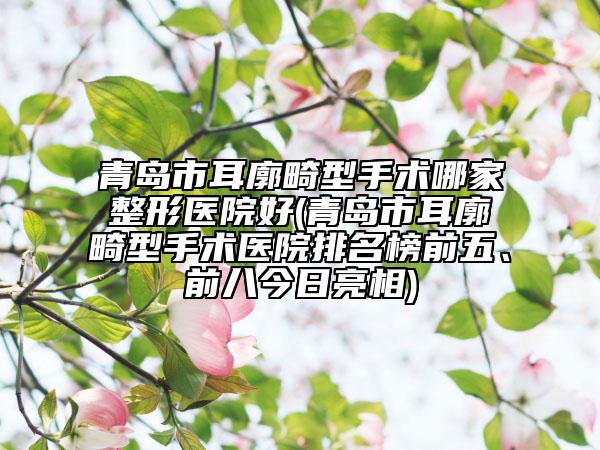 青岛市耳廓畸型手术哪家整形医院好(青岛市耳廓畸型手术医院排名榜前五、前八今日亮相)