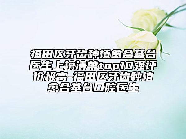 福田区牙齿种植愈合基台医生上榜清单top10强评价极高-福田区牙齿种植愈合基台口腔医生