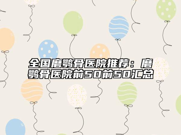 全国磨鹗骨医院推荐：磨鹗骨医院前50前50汇总
