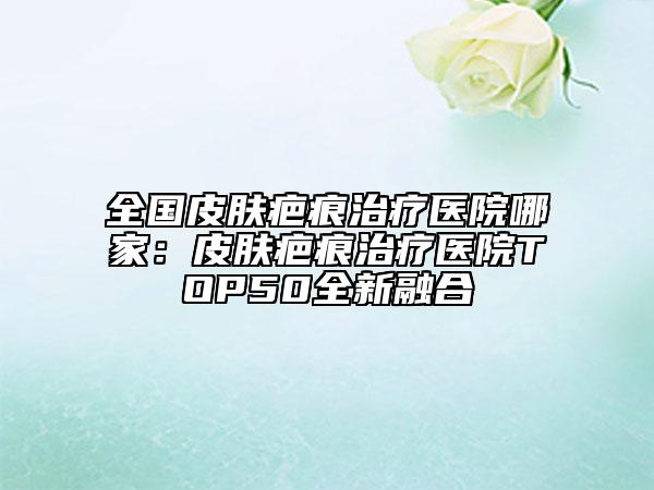 全国皮肤疤痕治疗医院哪家：皮肤疤痕治疗医院TOP50全新融合