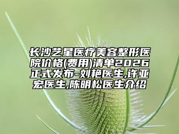 长沙艺星医疗美容整形医院价格(费用)清单2026正式发布-刘艳医生,许亚宏医生,陈明松医生介绍
