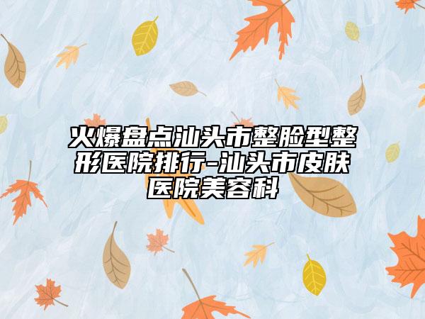 火爆盘点汕头市整脸型整形医院排行-汕头市皮肤医院美容科