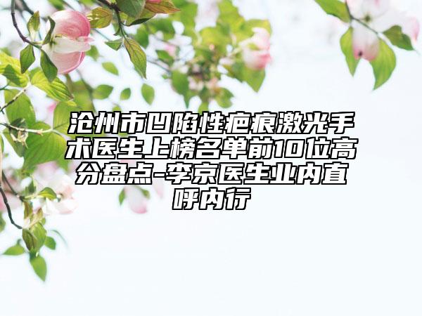 沧州市凹陷性疤痕激光手术医生上榜名单前10位高分盘点-李京医生业内直呼内行