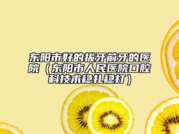 东阳市好的拔牙前牙的医院（东阳市人民医院口腔科技术稳扎稳打）