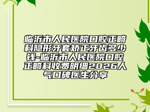 临沂市人民医院口腔正畸科隐形牙套矫正牙齿多少钱-临沂市人民医院口腔正畸科收费明细2026人气口碑医生分享