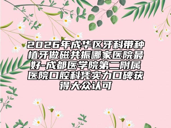 2026年成华区牙科带种植牙做磁共振哪家医院最好-成都医学院第二附属医院口腔科凭实力口碑获得大众认可