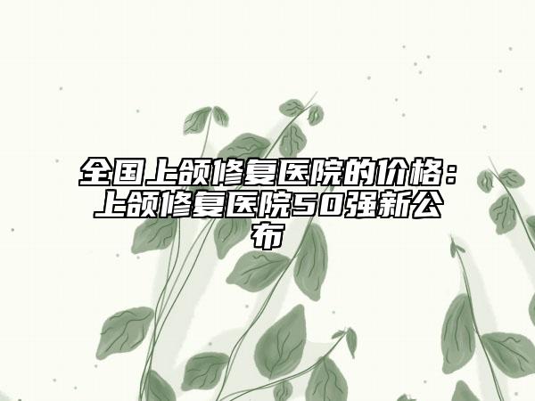 全国上颌修复医院的价格：上颌修复医院50强新公布