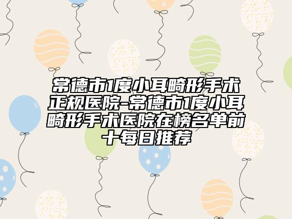 常德市1度小耳畸形手术正规医院-常德市1度小耳畸形手术医院在榜名单前十每日推荐